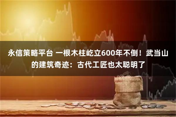 永信策略平台 一根木柱屹立600年不倒！武当山的建筑奇迹：古代工匠也太聪明了