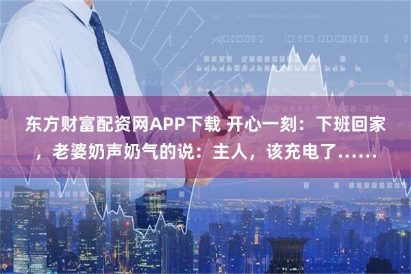 东方财富配资网APP下载 开心一刻：下班回家，老婆奶声奶气的说：主人，该充电了……