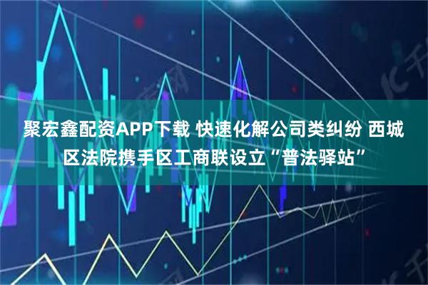 聚宏鑫配资APP下载 快速化解公司类纠纷 西城区法院携手区工商联设立“普法驿站”