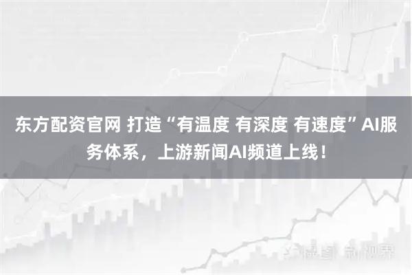 东方配资官网 打造“有温度 有深度 有速度”AI服务体系，上游新闻AI频道上线！