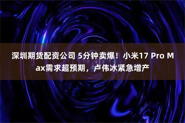 深圳期货配资公司 5分钟卖爆！小米17 Pro Max需求超预期，卢伟冰紧急增产