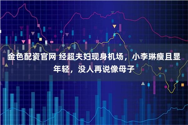 金色配资官网 经超夫妇现身机场，小李琳瘦且显年轻，没人再说像母子