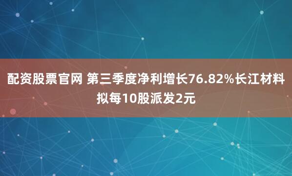 配资股票官网 第三季度净利增长76.82%长江材料拟每10股派发2元