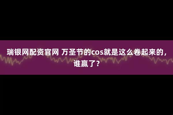 瑞银网配资官网 万圣节的cos就是这么卷起来的，谁赢了？