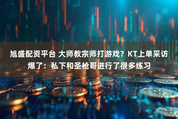 旭盛配资平台 大师教宗师打游戏？KT上单采访爆了：私下和圣枪哥进行了很多练习