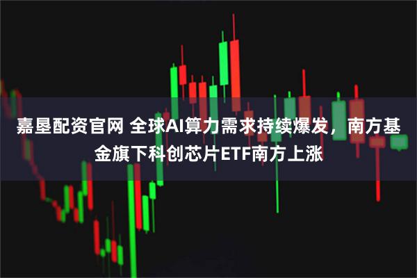 嘉垦配资官网 全球AI算力需求持续爆发，南方基金旗下科创芯片ETF南方上涨