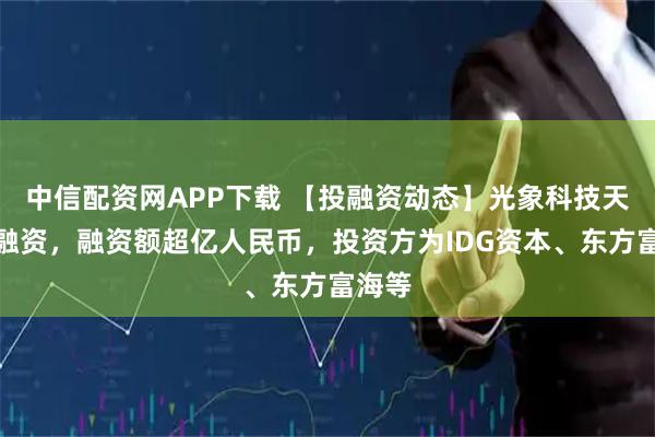 中信配资网APP下载 【投融资动态】光象科技天使轮融资，融资额超亿人民币，投资方为IDG资本、东方富海等