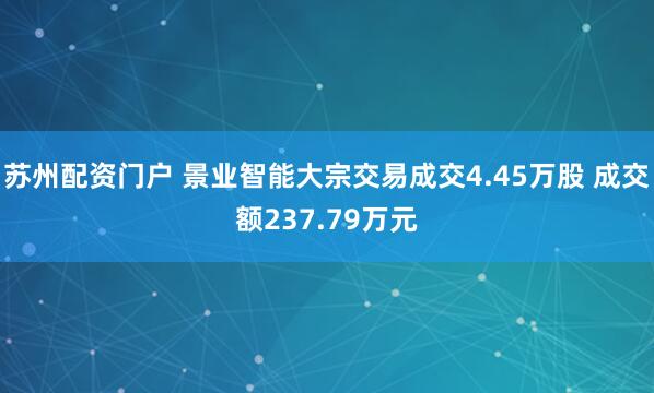 苏州配资门户 景业智能大宗交易成交4.45万股 成交额237.79万元