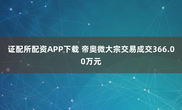 证配所配资APP下载 帝奥微大宗交易成交366.00万元