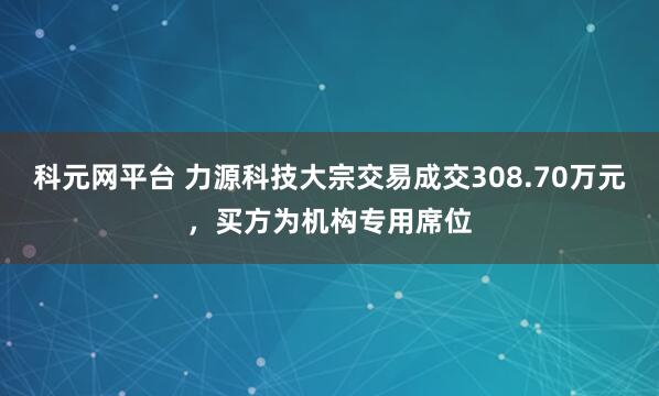 科元网平台 力源科技大宗交易成交308.70万元，买方为机构专用席位