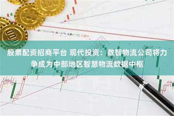 股票配资招商平台 现代投资：数智物流公司将力争成为中部地区智慧物流数据中枢