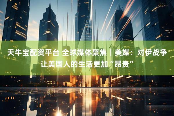 天牛宝配资平台 全球媒体聚焦｜美媒：对伊战争让美国人的生活更加“昂贵”