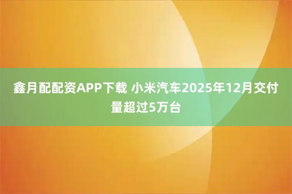 鑫月配配资APP下载 小米汽车2025年12月交付量超过5万台