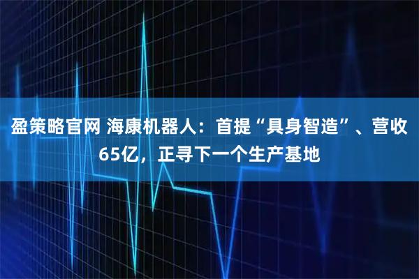盈策略官网 海康机器人：首提“具身智造”、营收65亿，正寻下一个生产基地