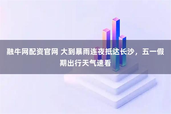 融牛网配资官网 大到暴雨连夜抵达长沙，五一假期出行天气速看