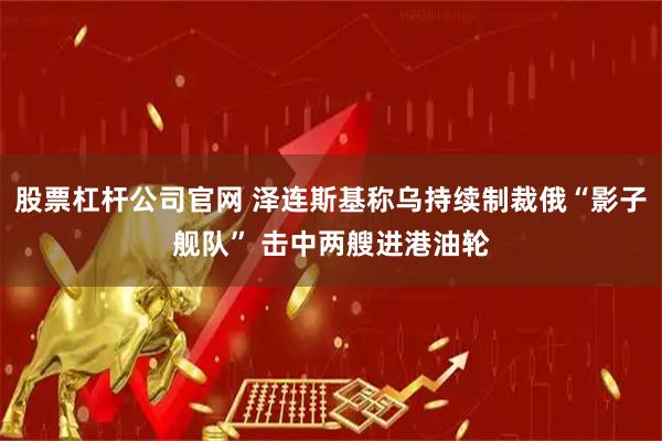 股票杠杆公司官网 泽连斯基称乌持续制裁俄“影子舰队” 击中两艘进港油轮