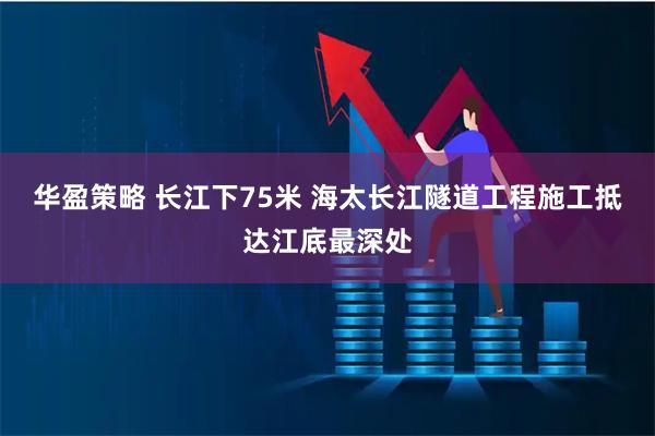 华盈策略 长江下75米 海太长江隧道工程施工抵达江底最深处