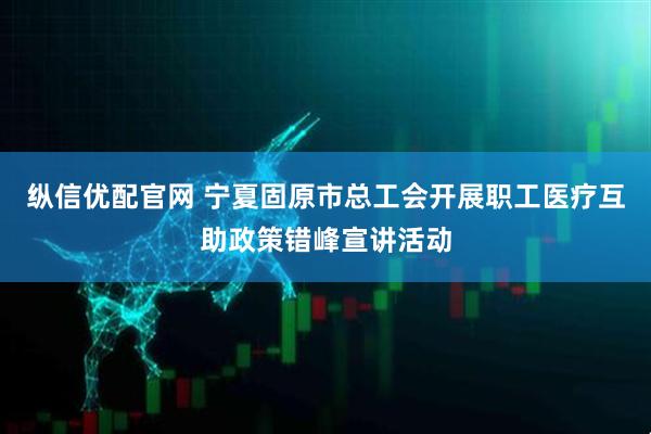 纵信优配官网 宁夏固原市总工会开展职工医疗互助政策错峰宣讲活动