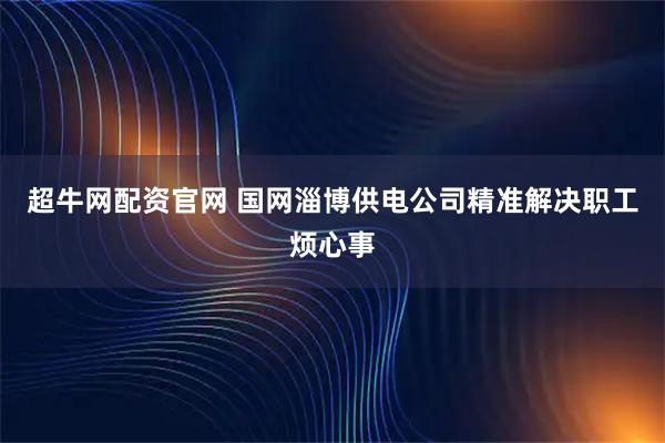 超牛网配资官网 国网淄博供电公司精准解决职工烦心事