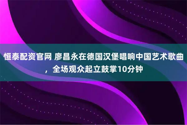 恒泰配资官网 廖昌永在德国汉堡唱响中国艺术歌曲,全场观众起立鼓掌10分钟
