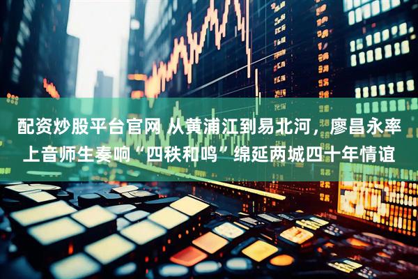 配资炒股平台官网 从黄浦江到易北河,廖昌永率上音师生奏响“四秩和鸣”绵延两城四十年情谊