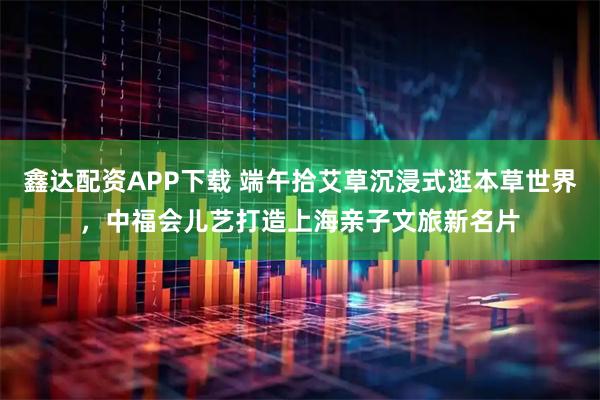 鑫达配资APP下载 端午拾艾草沉浸式逛本草世界，中福会儿艺打造上海亲子文旅新名片