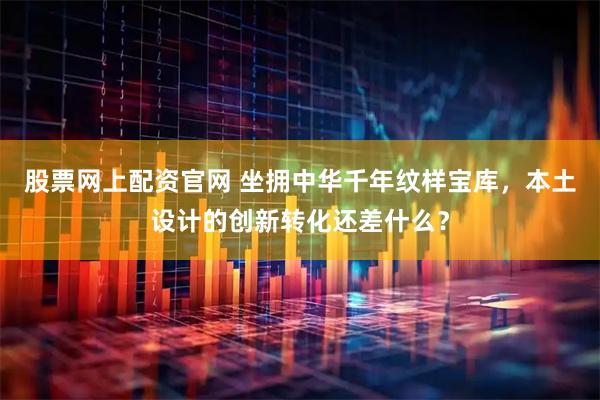股票网上配资官网 坐拥中华千年纹样宝库,本土设计的创新转化还差什么?