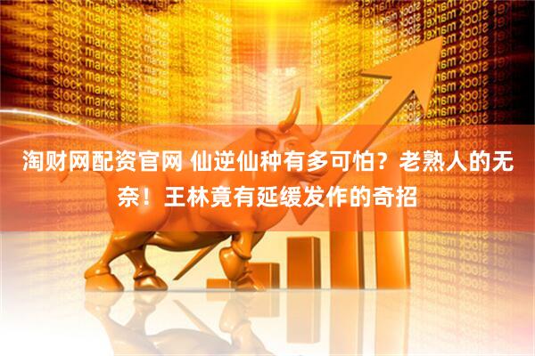 淘财网配资官网 仙逆仙种有多可怕？老熟人的无奈！王林竟有延缓发作的奇招